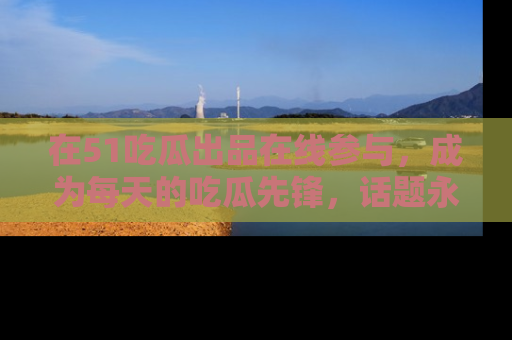 在51吃瓜出品在线参与，成为每天的吃瓜先锋，话题永不落幕！