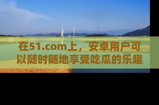 在51.com上，安卓用户可以随时随地享受吃瓜的乐趣！