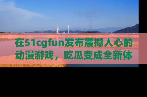 在51cgfun发布震撼人心的动漫游戏，吃瓜变成全新体验