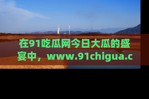 在91吃瓜网今日大瓜的盛宴中，www.91chigua.com带你领略每个让人咋舌的精彩故事！