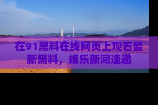 在91黑料在线网页上观看最新黑料，娱乐新闻速递