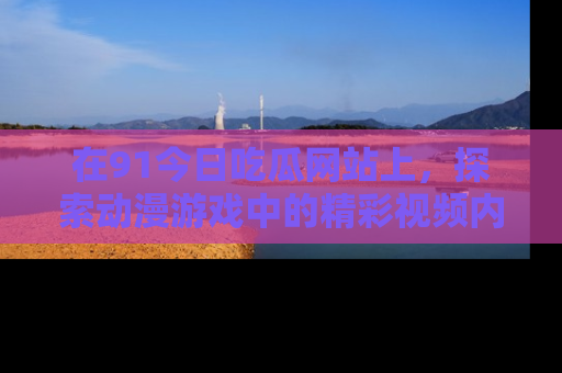 在91今日吃瓜网站上,探索动漫游戏中的精彩视频内容