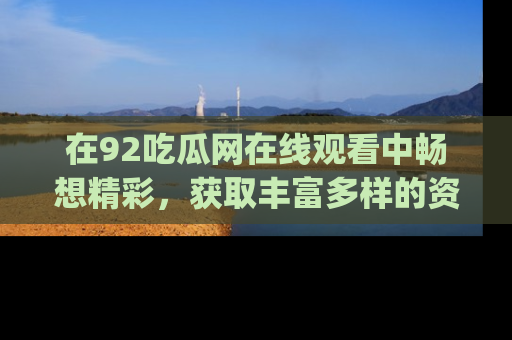 在92吃瓜网在线观看中畅想精彩,获取丰富多样的资源和app功能