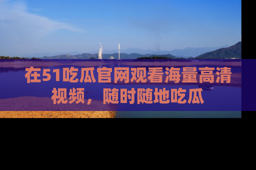 在51吃瓜官网观看海量高清视频，随时随地吃瓜