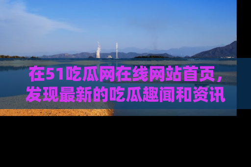 在51吃瓜网在线网站首页，发现最新的吃瓜趣闻和资讯分享