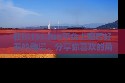 在hl155.fun平台上观看好看的动漫,分享你喜欢的角色和故事!