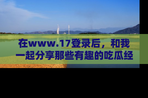 在www.17登录后,和我一起分享那些有趣的吃瓜经历吧!