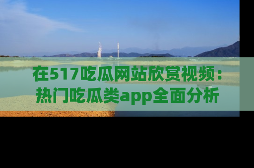 在517吃瓜网站欣赏视频:热门吃瓜类app全面分析