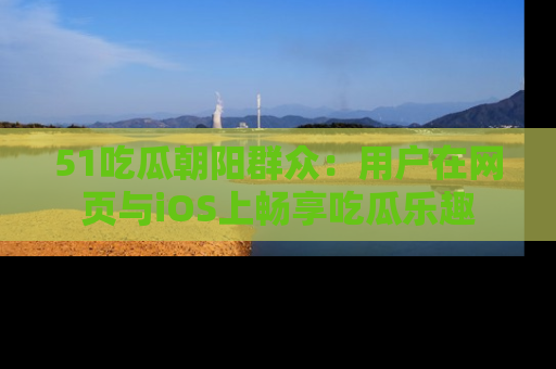 51吃瓜朝阳群众：用户在网页与iOS上畅享吃瓜乐趣