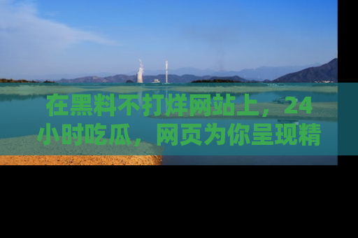 在黑料不打烊网站上,24小时吃瓜,网页为你呈现精彩内幕