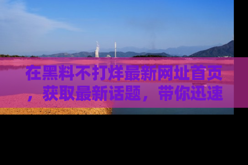 在黑料不打烊最新网址首页,获取最新话题,带你迅速了解娱乐圈大事!