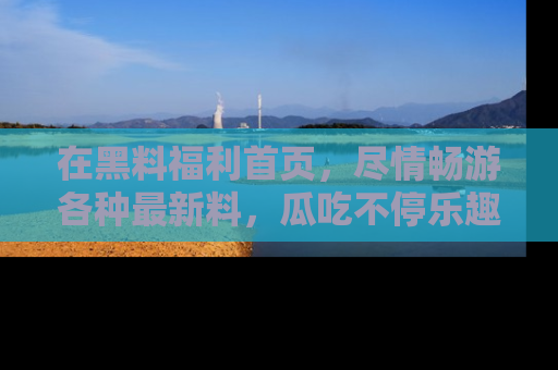 在黑料福利首页,尽情畅游各种最新料,瓜吃不停乐趣无穷!