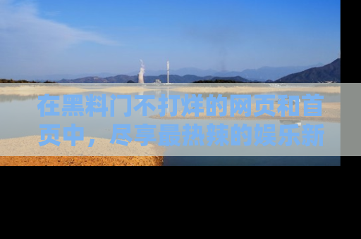 在黑料门不打烊的网页和首页中,尽享最热辣的娱乐新闻与八卦,快来围观!
