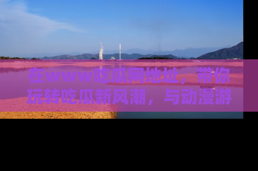 在www吃瓜网地址,带你玩转吃瓜新风潮,与动漫游戏角色共度精彩时光!