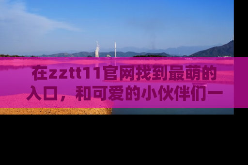 在zztt11官网找到最萌的入口,和可爱的小伙伴们一起吃瓜吧!