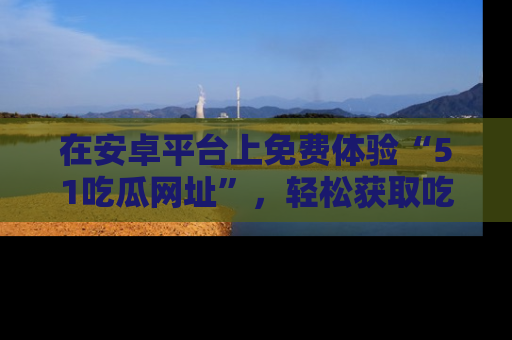 在安卓平台上免费体验“51吃瓜网址”,轻松获取吃瓜新鲜事!