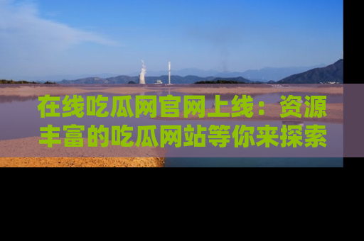 在线吃瓜网官网上线:资源丰富的吃瓜网站等你来探索