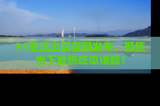 51吃瓜出品官网发布，聚焦当下最热吃瓜话题！