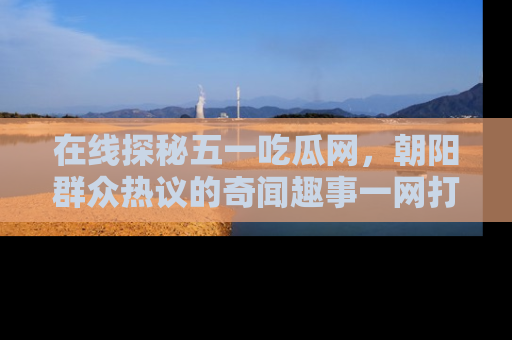在线探秘五一吃瓜网,朝阳群众热议的奇闻趣事一网打尽