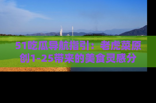 51吃瓜导航指引：老虎菜原创1-25带来的美食灵感分享