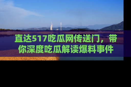 直达517吃瓜网传送门,带你深度吃瓜解读爆料事件
