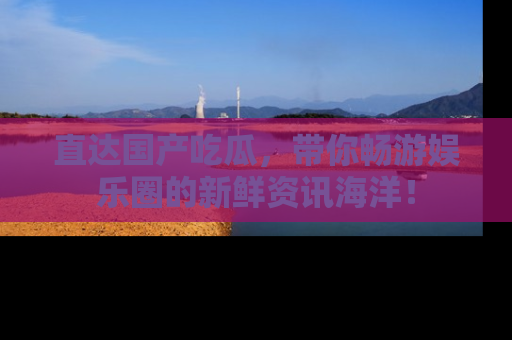 直达国产吃瓜,带你畅游娱乐圈的新鲜资讯海洋!