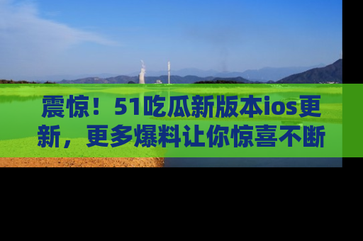 震惊!51吃瓜新版本ios更新,更多爆料让你惊喜不断,赶快来看吧!