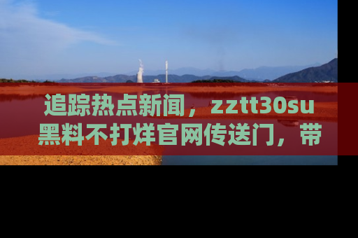 追踪热点新闻,zztt30su黑料不打烊官网传送门,带你进入吃瓜新世界!