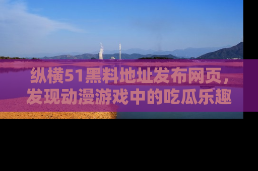纵横51黑料地址发布网页,发现动漫游戏中的吃瓜乐趣