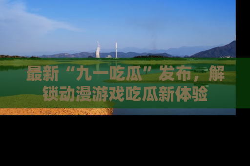 最新“九一吃瓜”发布,解锁动漫游戏吃瓜新体验