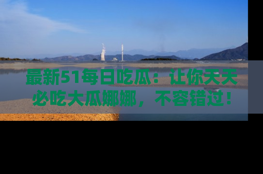 最新51每日吃瓜:让你天天必吃大瓜娜娜,不容错过!