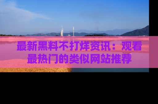 最新黑料不打烊资讯:观看最热门的类似网站推荐