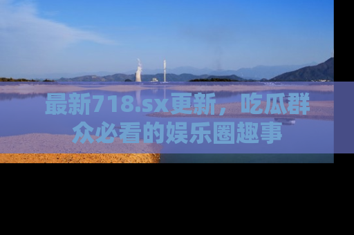 最新718.sx更新,吃瓜群众必看的娱乐圈趣事