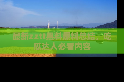 最新zztt黑料爆料总结,吃瓜达人必看内容