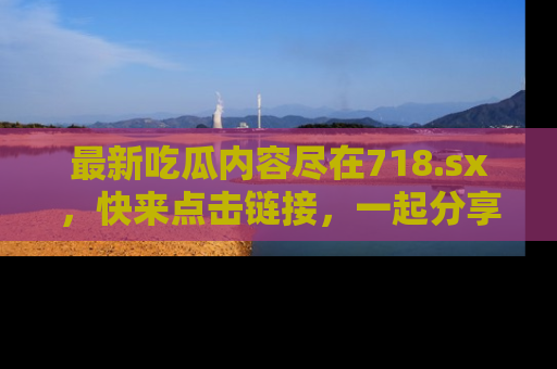 最新吃瓜内容尽在718.sx,快来点击链接,一起分享那些精彩瞬间!