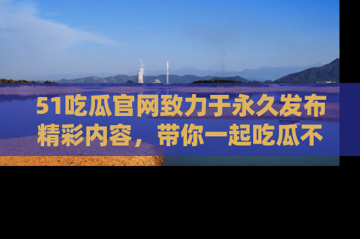 51吃瓜官网致力于永久发布精彩内容，带你一起吃瓜不停歇！