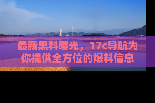 最新黑料曝光,17c导航为你提供全方位的爆料信息