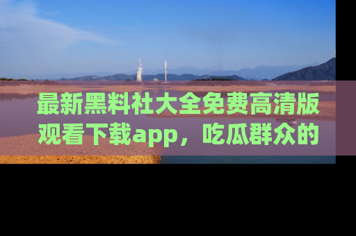 最新黑料社大全免费高清版观看下载app,吃瓜群众的必备神器