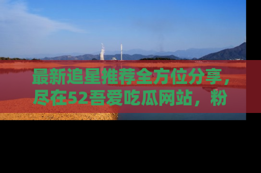 最新追星推荐全方位分享,尽在52吾爱吃瓜网站,粉丝必看